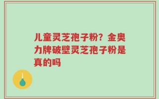 儿童灵芝孢子粉？金奥力牌破壁灵芝孢子粉是真的吗