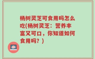 杨树灵芝可食用吗怎么吃(杨树灵芝：营养丰富又可口，你知道如何食用吗？)