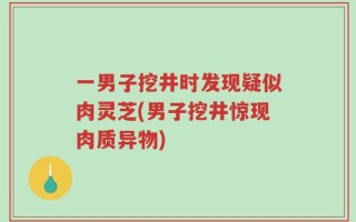 一男子挖井时发现疑似肉灵芝(男子挖井惊现肉质异物)
