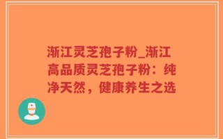 渐江灵芝孢子粉_渐江高品质灵芝孢子粉：纯净天然，健康养生之选