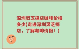 深圳灵芝探店咖啡价格多少(走进深圳灵芝探店，了解咖啡价格！)
