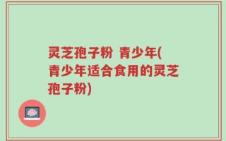 灵芝孢子粉 青少年(青少年适合食用的灵芝孢子粉)