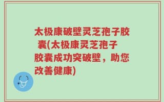 太极康破壁灵芝孢子胶 囊(太极康灵芝孢子胶囊成功突破壁，助您改善健康)