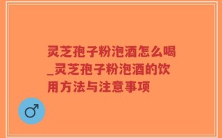 灵芝孢子粉泡酒怎么喝_灵芝孢子粉泡酒的饮用方法与注意事项
