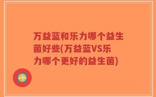 万益蓝和乐力哪个益生菌好些(万益蓝VS乐力哪个更好的益生菌)