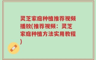 灵芝家庭种植推荐视频播放(推荐视频：灵芝家庭种植方法实用教程)