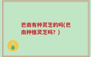 巴南有种灵芝的吗(巴南种植灵芝吗？)