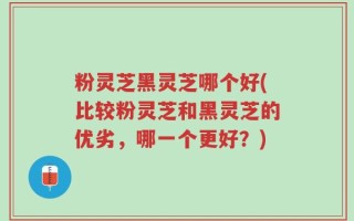 粉灵芝黑灵芝哪个好(比较粉灵芝和黑灵芝的优劣，哪一个更好？)