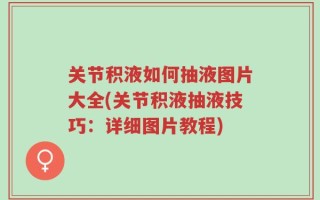 关节积液如何抽液图片大全(关节积液抽液技巧：详细图片教程)