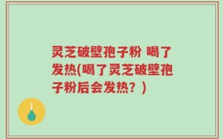灵芝破壁孢子粉 喝了发热(喝了灵芝破壁孢子粉后会发热？)