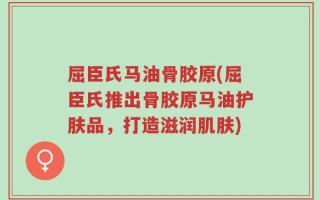 屈臣氏马油骨胶原(屈臣氏推出骨胶原马油护肤品，打造滋润肌肤)
