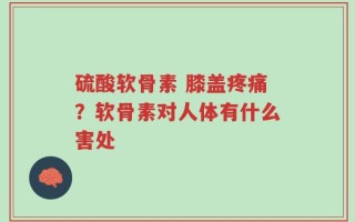 硫酸软骨素 膝盖疼痛？软骨素对人体有什么害处