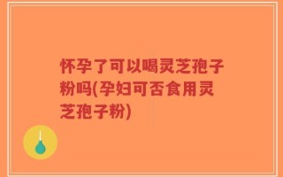 怀孕了可以喝灵芝孢子粉吗(孕妇可否食用灵芝孢子粉)
