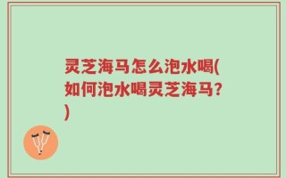 灵芝海马怎么泡水喝(如何泡水喝灵芝海马？)
