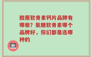 胶原软骨素钙片品牌有哪些？氨糖软骨素哪个品牌好，你们都是选哪种的