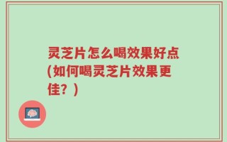 灵芝片怎么喝效果好点(如何喝灵芝片效果更佳？)
