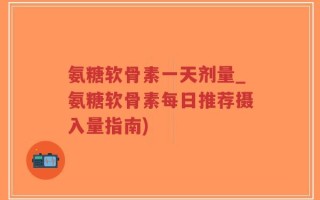氨糖软骨素一天剂量_氨糖软骨素每日推荐摄入量指南)