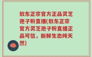 敖东正宗官方正品灵芝孢子粉直播(敖东正宗官方灵芝孢子粉直播正品可信，新鲜生态纯天然)