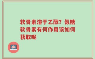 软骨素溶于乙醇？氨糖软骨素有何作用该如何获取呢