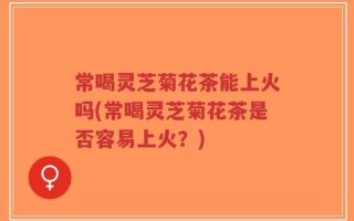 常喝灵芝菊花茶能上火吗(常喝灵芝菊花茶是否容易上火？)