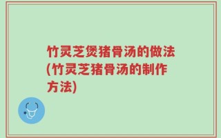 竹灵芝煲猪骨汤的做法(竹灵芝猪骨汤的制作方法)