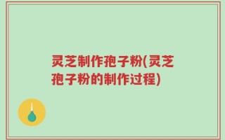 灵芝制作孢子粉(灵芝孢子粉的制作过程)