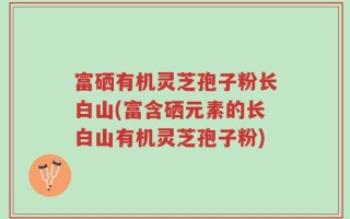 富硒有机灵芝孢子粉长白山(富含硒元素的长白山有机灵芝孢子粉)