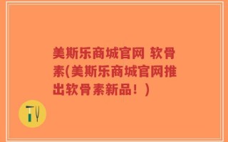 美斯乐商城官网 软骨素(美斯乐商城官网推出软骨素新品！)