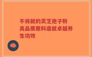 不将就的灵芝孢子粉 高品质原料造就卓越养生功效