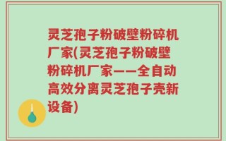 灵芝孢子粉破壁粉碎机厂家(灵芝孢子粉破壁粉碎机厂家——全自动高效分离灵芝孢子壳新设备)