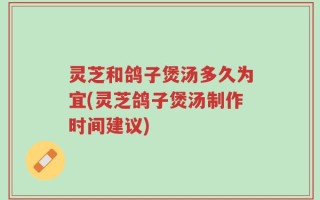 灵芝和鸽子煲汤多久为宜(灵芝鸽子煲汤制作时间建议)