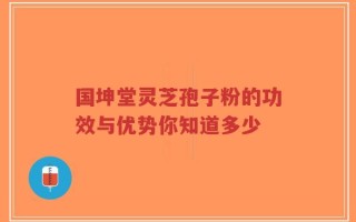 国坤堂灵芝孢子粉的功效与优势你知道多少