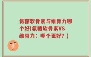 氨糖软骨素与维骨力哪个好(氨糖软骨素VS维骨力：哪个更好？)
