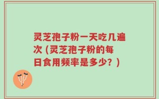 灵芝孢子粉一天吃几遍次 (灵芝孢子粉的每日食用频率是多少？)