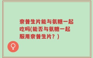奈普生片能与氨糖一起吃吗(能否与氨糖一起服用奈普生片？)