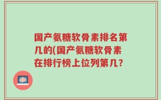 国产氨糖软骨素排名第几的(国产氨糖软骨素在排行榜上位列第几？