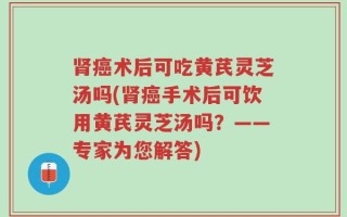 肾癌术后可吃黄芪灵芝汤吗(肾癌手术后可饮用黄芪灵芝汤吗？——专家为您解答)