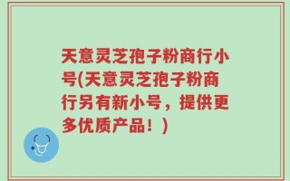 天意灵芝孢子粉商行小号(天意灵芝孢子粉商行另有新小号，提供更多优质产品！)