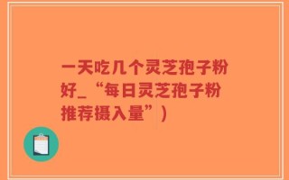 一天吃几个灵芝孢子粉好_“每日灵芝孢子粉推荐摄入量”)