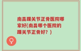 南昌踝关节正骨医院哪家好(南昌哪个医院的踝关节正骨好？)