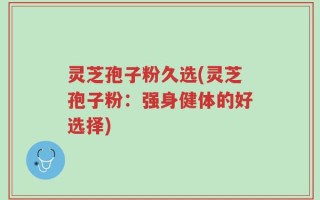 灵芝孢子粉久选(灵芝孢子粉：强身健体的好选择)