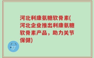 河北利康氨糖软骨素(河北企业推出利康氨糖软骨素产品，助力关节保健)