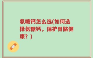 氨糖钙怎么选(如何选择氨糖钙，保护骨骼健康？)