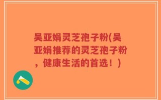 吴亚娟灵芝孢子粉(吴亚娟推荐的灵芝孢子粉，健康生活的首选！)