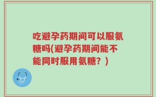 吃避孕药期间可以服氨糖吗(避孕药期间能不能同时服用氨糖？)