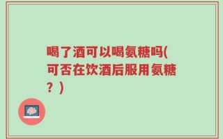 喝了酒可以喝氨糖吗(可否在饮酒后服用氨糖？)
