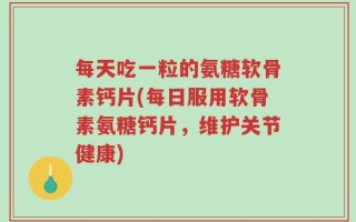 每天吃一粒的氨糖软骨素钙片(每日服用软骨素氨糖钙片，维护关节健康)