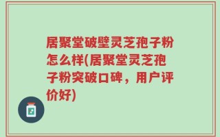 居聚堂破壁灵芝孢子粉怎么样(居聚堂灵芝孢子粉突破口碑，用户评价好)