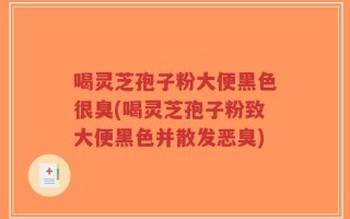 喝灵芝孢子粉大便黑色很臭(喝灵芝孢子粉致大便黑色并散发恶臭)