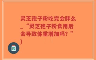 灵芝孢子粉吃完会胖么_“灵芝孢子粉食用后会导致体重增加吗？”)
